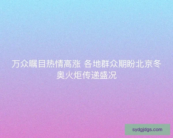 万众瞩目热情高涨 各地群众期盼北京冬奥火炬传递盛况
