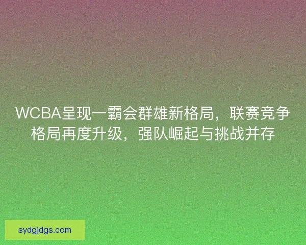 WCBA呈现一霸会群雄新格局，联赛竞争格局再度升级，强队崛起与挑战并存
