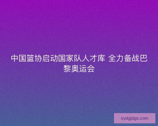 中国篮协启动国家队人才库 全力备战巴黎奥运会