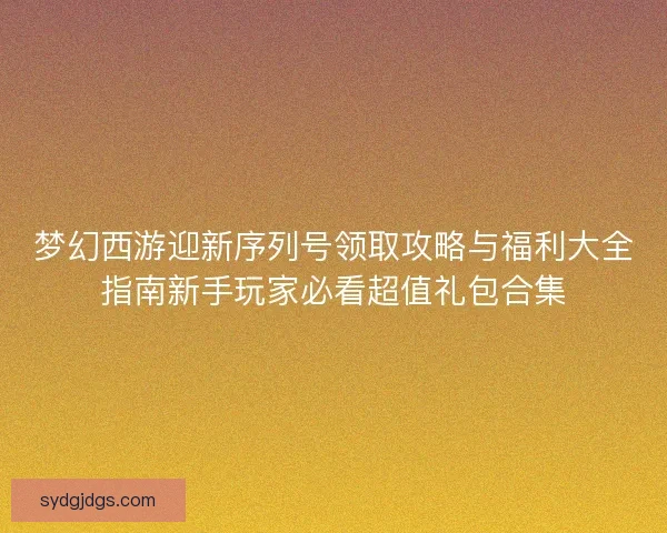梦幻西游迎新序列号领取攻略与福利大全指南新手玩家必看超值礼包合集